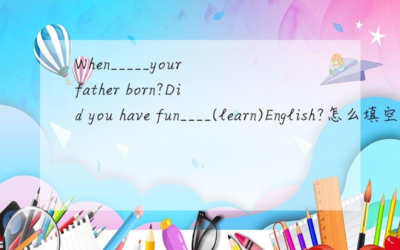When_____your father born?Did you have fun____(learn)English?怎么填空啊,