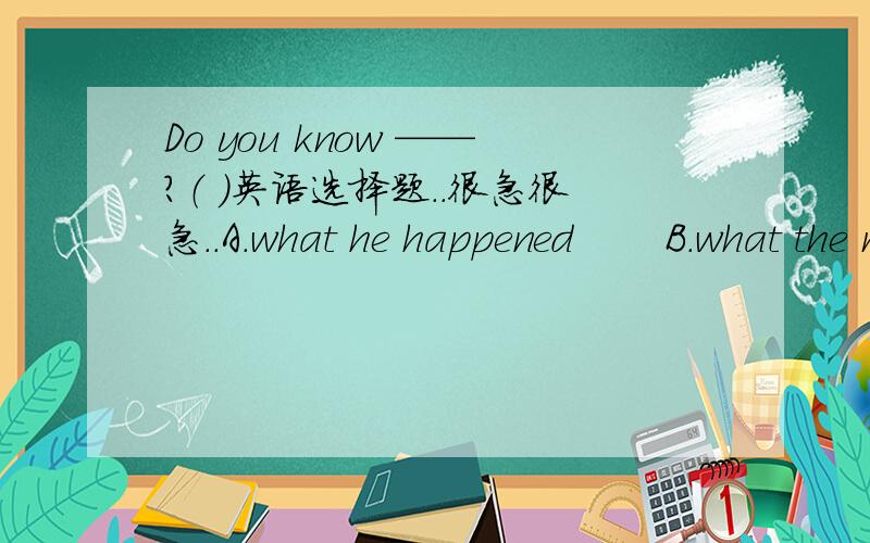 Do you know ——?（ ）英语选择题..很急很急..A.what he happened       B.what the matter is with him     C.what happened to him     D.what did he happened