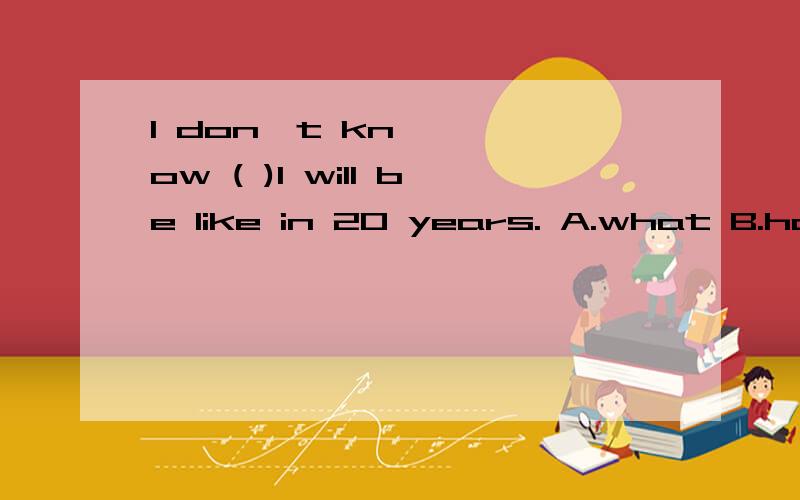 I don't know ( )I will be like in 20 years. A.what B.how C.when D.where说明为什么不可以,要详细哦~~