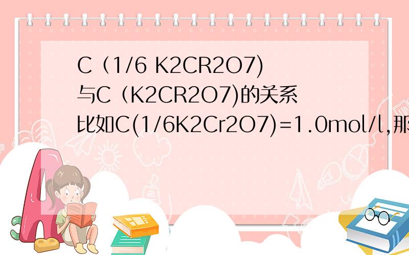 C（1/6 K2CR2O7)与C（K2CR2O7)的关系比如C(1/6K2Cr2O7)=1.0mol/l,那么 C( K2Cr2O7 ）=？