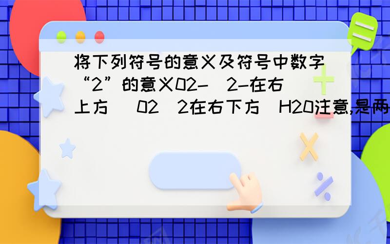 将下列符号的意义及符号中数字“2”的意义02-（2-在右上方） 02(2在右下方）H20注意,是两个问题,符号的意义和数字二的意义