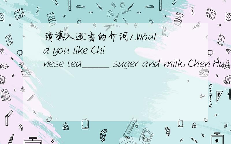 请填入适当的介词1.Would you like Chinese tea_____ suger and milk,Chen Hui?Oh,no!I would like Chinese tea_____nothing in it,please2.Please draw a line_____A and B.3.______the window,I could see a big tree lying across the ground.4.They often c