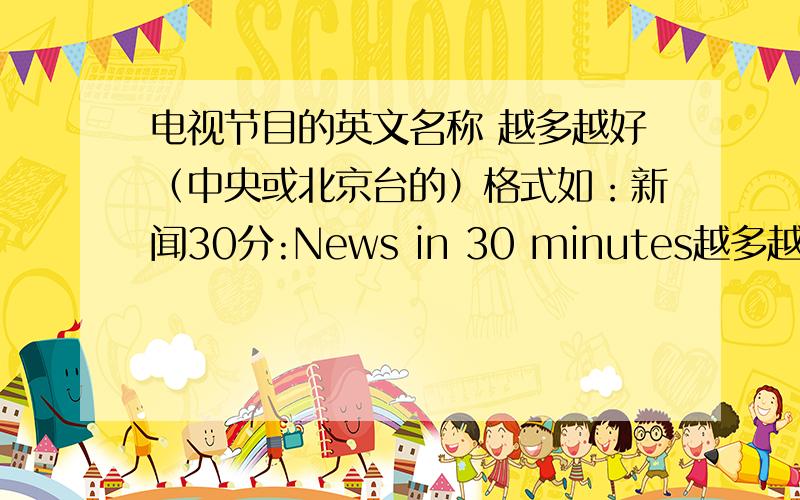 电视节目的英文名称 越多越好（中央或北京台的）格式如：新闻30分:News in 30 minutes越多越好啊