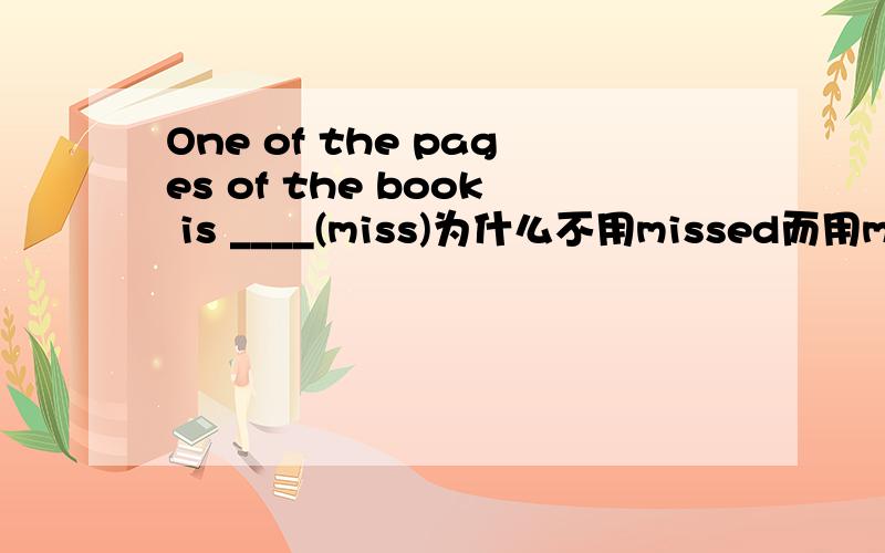 One of the pages of the book is ____(miss)为什么不用missed而用missing