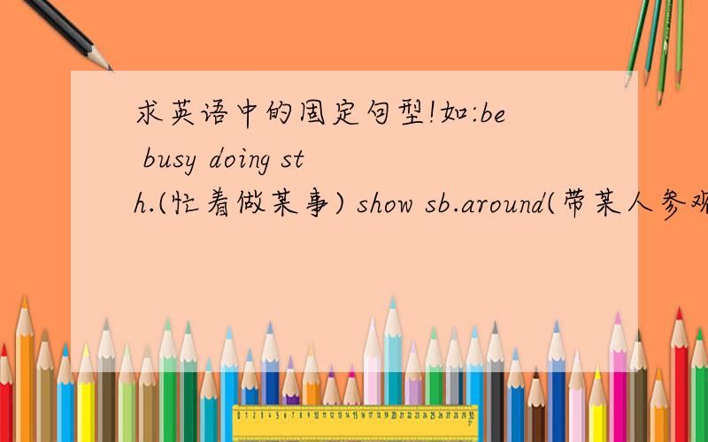求英语中的固定句型!如:be busy doing sth.(忙着做某事) show sb.around(带某人参观)就是上面例子中类型的句子!还要配上意思哦!