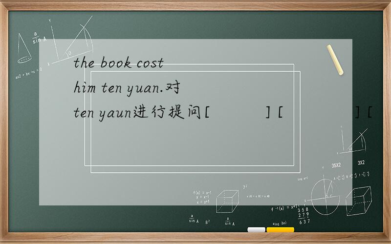 the book cost him ten yuan.对ten yaun进行提问[          ] [             ] [           ] the book cost him.