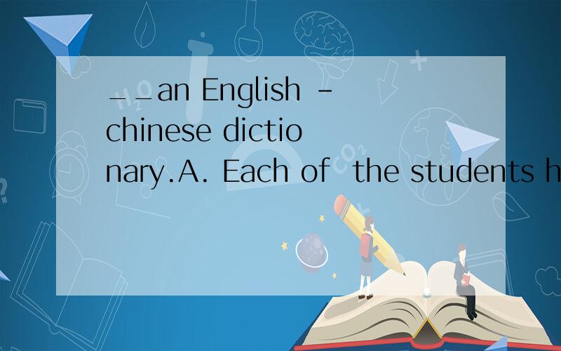 __an English -chinese dictionary.A. Each of  the students hasB. The students each has C. Each the student has D. The students each have请问答案是什么呢?请帮我解答一下~~感谢你.我没有财富值了.如果有热心的高手为我解
