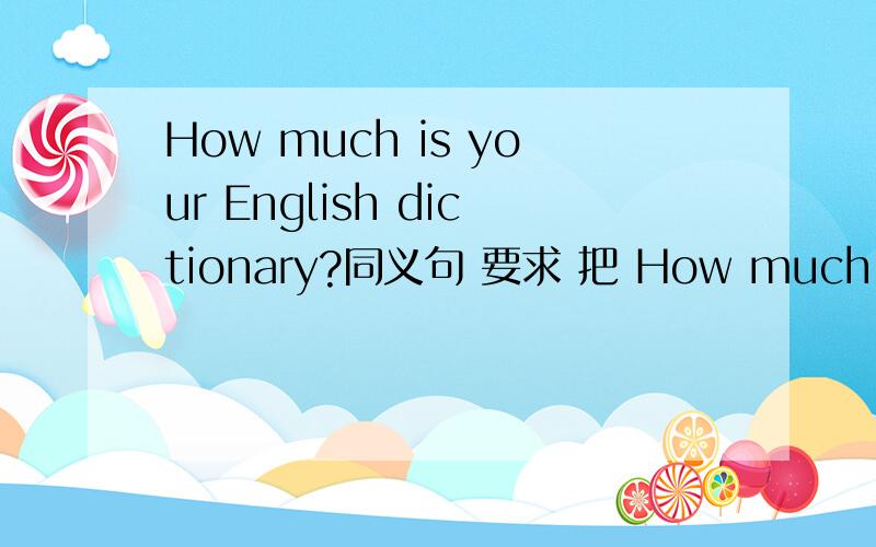 How much is your English dictionary?同义句 要求 把 How much is 改动