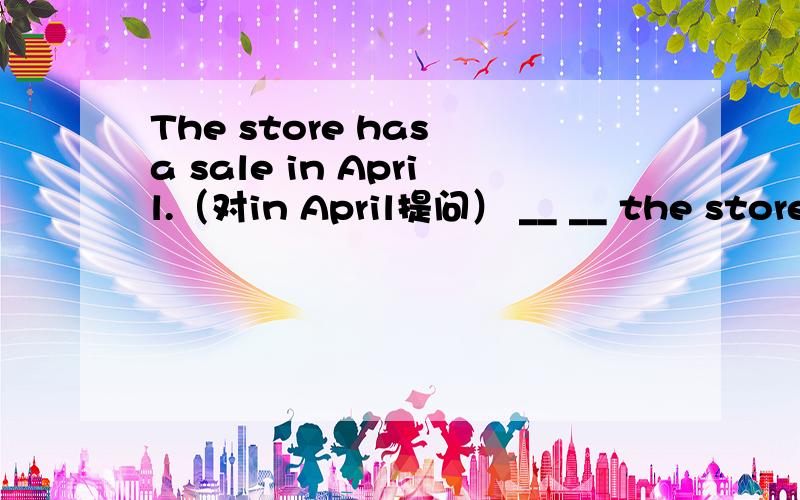 The store has a sale in April.（对in April提问） __ __ the store __ a sale?