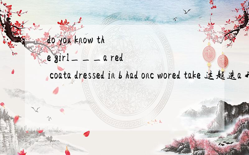 do you know the girl___a red coata dressed in b had onc wored take 这题选a 我觉得选b是对的,为什么呢我的思路是 have on 表状态，wear多用进行时态
