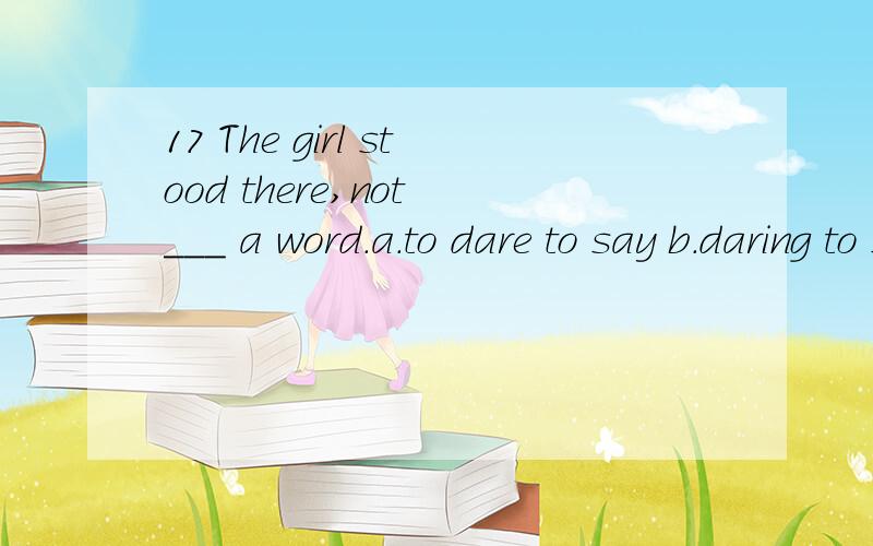 17 The girl stood there,not ___ a word.a.to dare to say b.daring to say c.dared to say d.daring saying 中文是什么 填写的理由是什么?