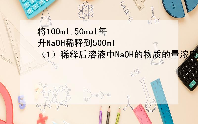 将100ml,50mol每 升NaOH稀释到500ml （1）稀释后溶液中NaOH的物质的量浓度是多少?将100ml,50mol每升NaOH稀释到500ml（1）稀释后溶液中NaOH的物质的量浓度是多少?