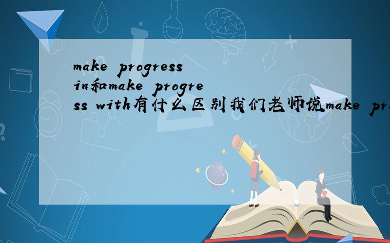 make progress in和make progress with有什么区别我们老师说make progress with是正确常规用法,意思不是借助某东西取得进步,那两者有什么区别
