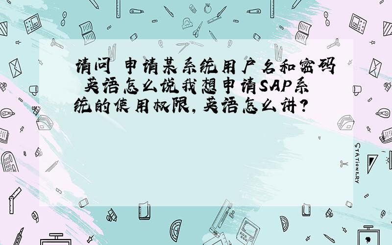 请问 申请某系统用户名和密码 英语怎么说我想申请SAP系统的使用权限,英语怎么讲?