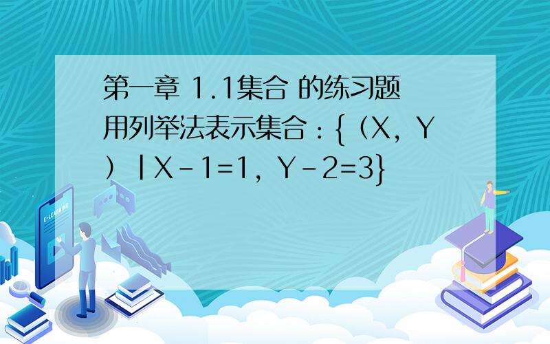 第一章 1.1集合 的练习题用列举法表示集合：{（X，Y）|X-1=1，Y-2=3}