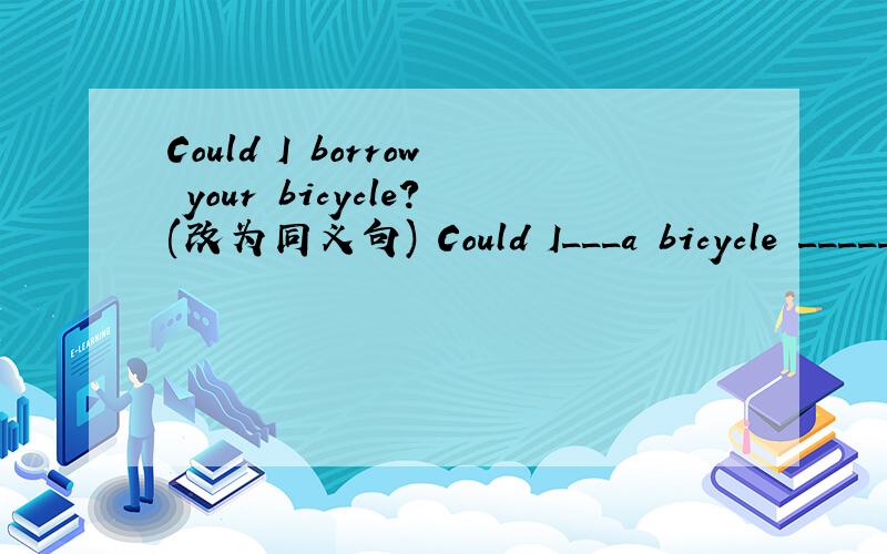 Could I borrow your bicycle?(改为同义句) Could I___a bicycle _____ ______