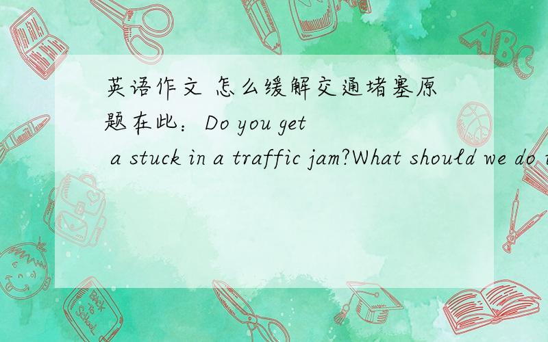 英语作文 怎么缓解交通堵塞原题在此：Do you get a stuck in a traffic jam?What should we do in order to ease traffic jams?是口语考试,要背下来的,我愁啊,脑子里完全没句子,连中文版的句子都没有了.求各位帮