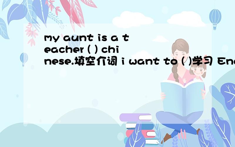 my aunt is a teacher ( ) chinese.填空介词 i want to ( )学习 English.