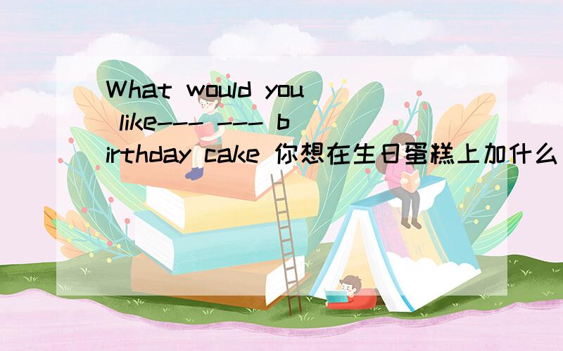 What would you like--- --- birthday cake 你想在生日蛋糕上加什么