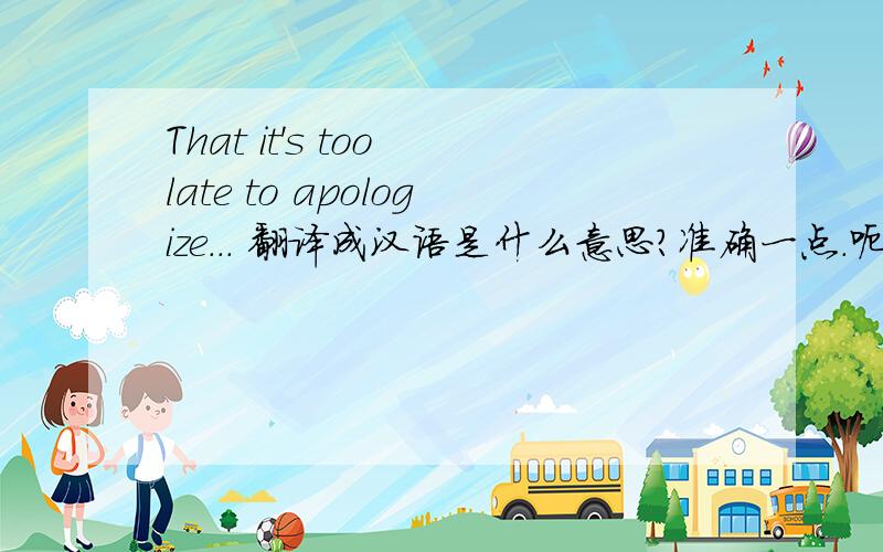 That it's too late to apologize... 翻译成汉语是什么意思?准确一点.呃.通俗点像句话一点.不要有那种...今天的天气很洁白之类的奇怪句子...好不好.这是一个QQ空间里的心情恩我是说这是我一个网友