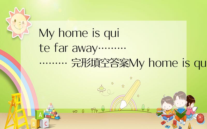 My home is quite far away……………… 完形填空答案My home is quite far away 51 school.It’s anout 15 kilometers.I have to get up very 52 every morning.First ,I walk to the 53 .It takes me about five minunts.Then I take the bus.Because I
