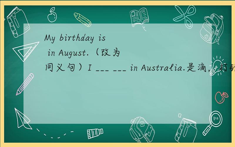 My birthday is in August.（改为同义句）I ___ ___ in Australia.是滴，打错了额。