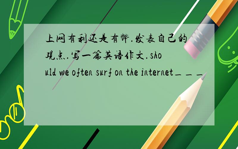 上网有利还是有弊.发表自己的观点.写一篇英语作文.should we often surf on the internet___