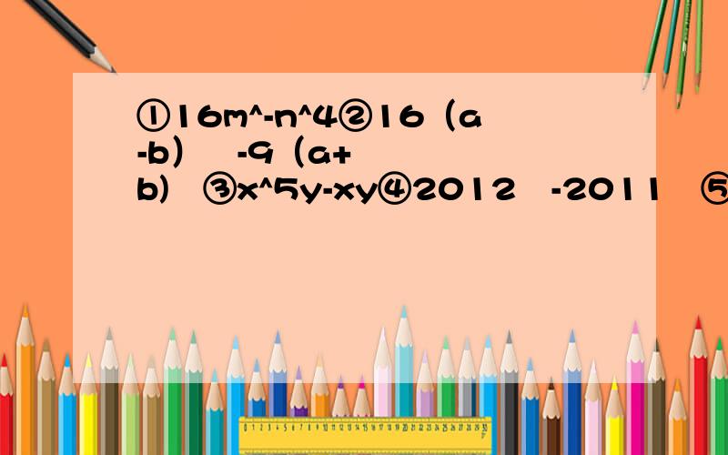 ①16m^-n^4②16（a-b）²-9（a+b)²③x^5y-xy④2012²-2011²⑤429²×2-171²×2⑥1000²/252²-248²⑦（50又1/11）²-（49又10/11）²