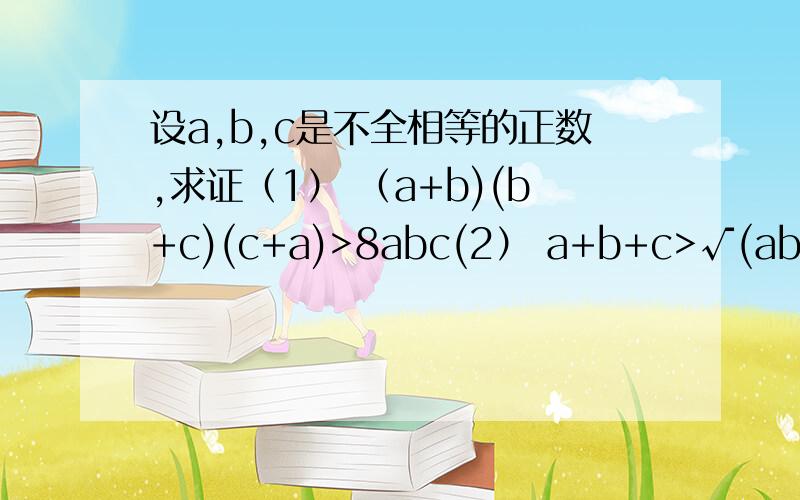 设a,b,c是不全相等的正数,求证（1） （a+b)(b+c)(c+a)>8abc(2） a+b+c>√(ab)+√(bc)+√(ca)注明：√为根号