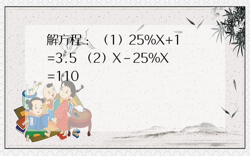 解方程： （1）25%X+1=3.5 （2）X-25%X=110