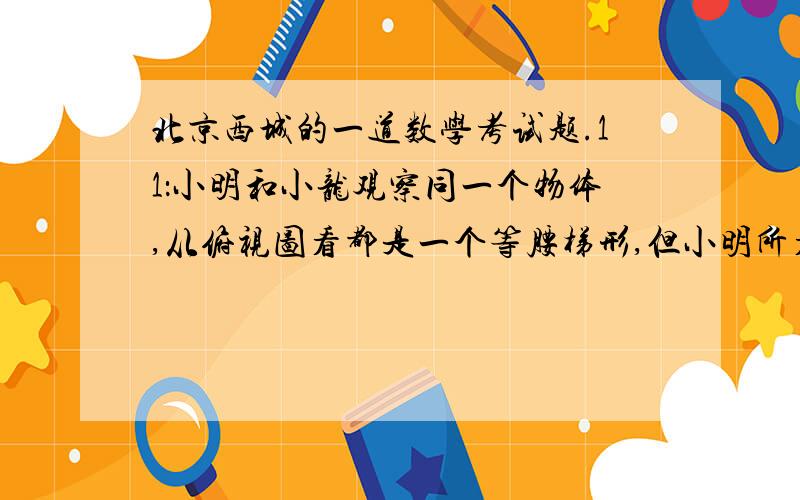 北京西城的一道数学考试题.11：小明和小龙观察同一个物体,从俯视图看都是一个等腰梯形,但小明所看到的主视图如下图（a）所示,小龙看到的主视图如下图（b）所示.你知道这是一个什么样