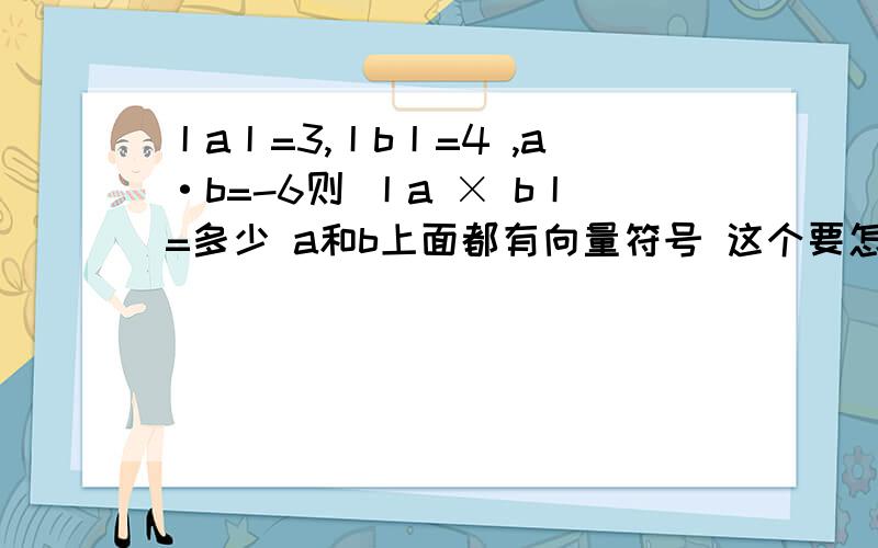 丨a丨=3,丨b丨=4 ,a·b=-6则 丨a × b丨=多少 a和b上面都有向量符号 这个要怎么算啊