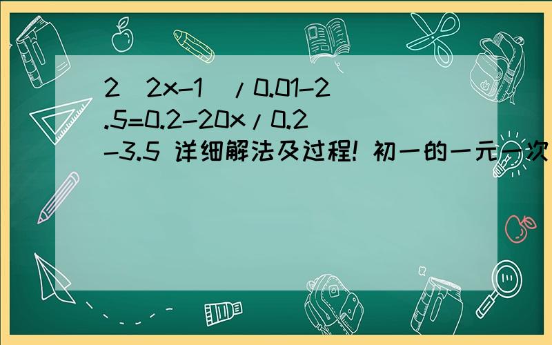 2(2x-1)/0.01-2.5=0.2-20x/0.2-3.5 详细解法及过程! 初一的一元一次方程,谢谢!急!