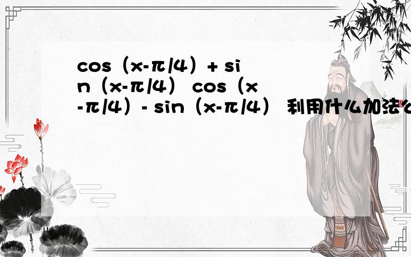 cos（x-π/4）+ sin（x-π/4） cos（x-π/4）- sin（x-π/4） 利用什么加法公式（不知道是神马公式）,把cos（x-π/4）和 sin（x-π/4）带入下列公式中,求数.已知 1）cos x + sin x = 根号2,2）cos x - sin x =根号2