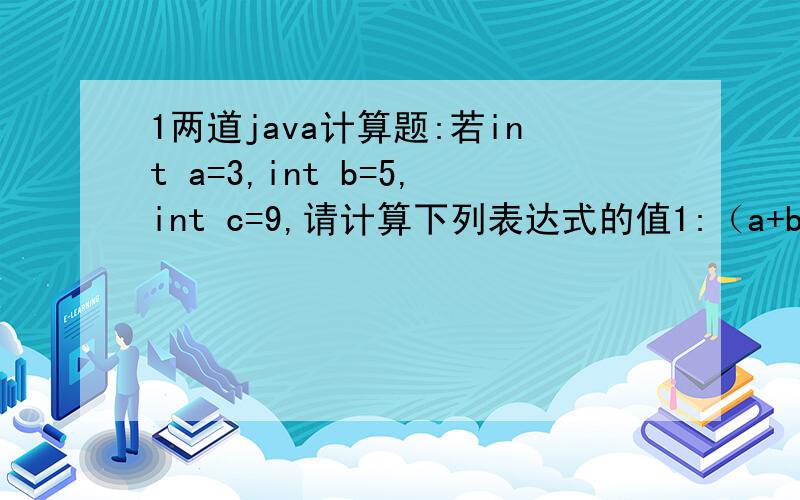 1两道java计算题:若int a=3,int b=5,int c=9,请计算下列表达式的值1:（a+b>c)&(b>3)的值为?2:（a+b+1)|=c的值为?