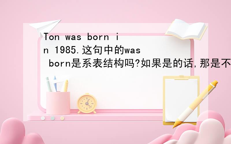 Ton was born in 1985.这句中的was born是系表结构吗?如果是的话,那是不是表达过去式的时候,系动词和表语都要是过去式?