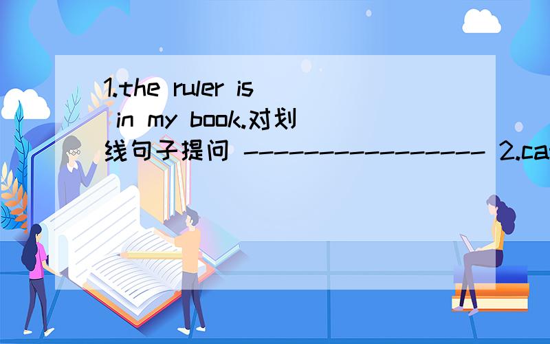 1.the ruler is in my book.对划线句子提问 ---------------- 2.cat,under, is,your,chair,the连词成句1.the ruler is in my book.对划线句子提问                  ----------------2.cat,under, is,your,chair,the连词成句