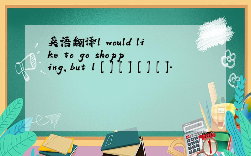 英语翻译l would like to go shopping,but l [ ] [ ] [ ] [ ].