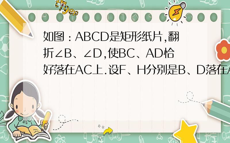 如图：ABCD是矩形纸片,翻折∠B、∠D,使BC、AD恰好落在AC上.设F、H分别是B、D落在AC如图：ABCD是矩形纸片,翻折∠B、∠D,使BC、AD恰好落在AC上.设F、H分别是B、D落在AC上的两点,E、G分别是折痕CE、AG