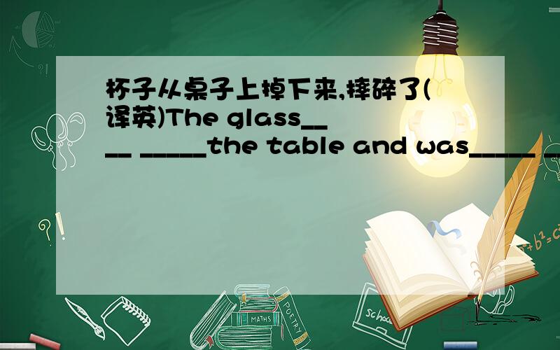 杯子从桌子上掉下来,摔碎了(译英)The glass____ _____the table and was_____ _____.
