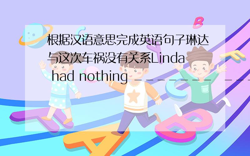 根据汉语意思完成英语句子琳达与这次车祸没有关系Linda had nothing _______  _______   ______ the car accident.