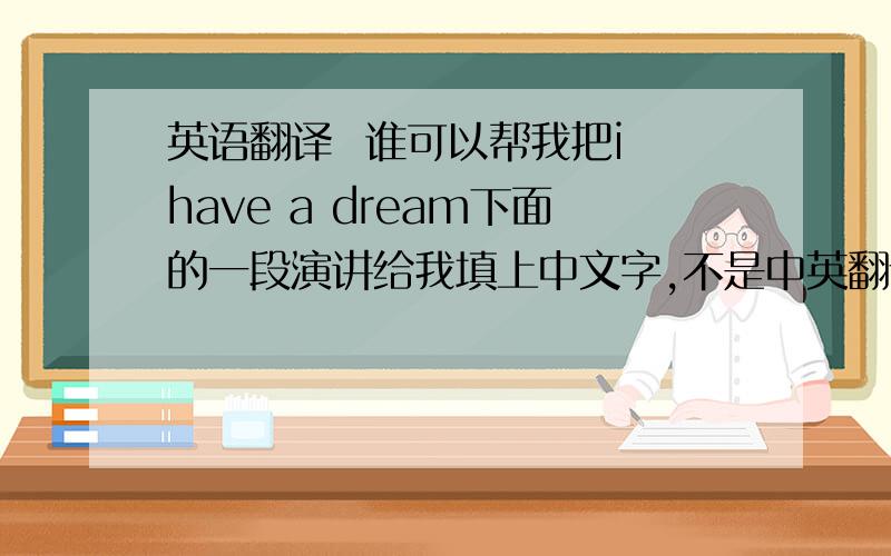 英语翻译  谁可以帮我把i have a dream下面的一段演讲给我填上中文字,不是中英翻译,而是用中国话来念英文!比如“i have a dream  啊 还为 追”就下面这几段就可以了,非常着急!
