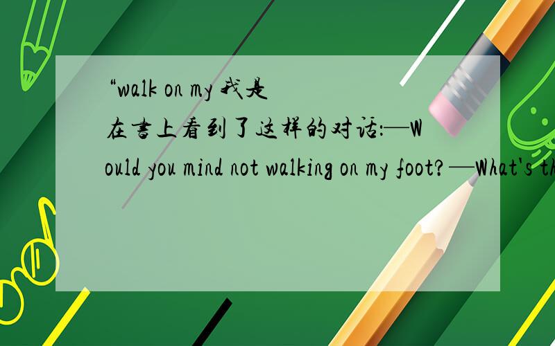 “walk on my 我是在书上看到了这样的对话：—Would you mind not walking on my foot?—What's the problem?you walk on it every day.