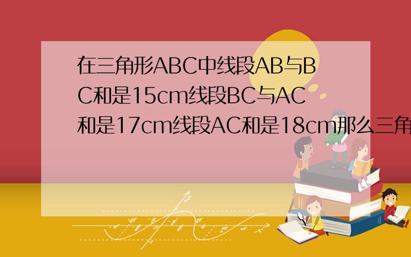 在三角形ABC中线段AB与BC和是15cm线段BC与AC和是17cm线段AC和是18cm那么三角形周长是多少?