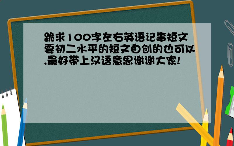 跪求100字左右英语记事短文要初二水平的短文自创的也可以,最好带上汉语意思谢谢大家!