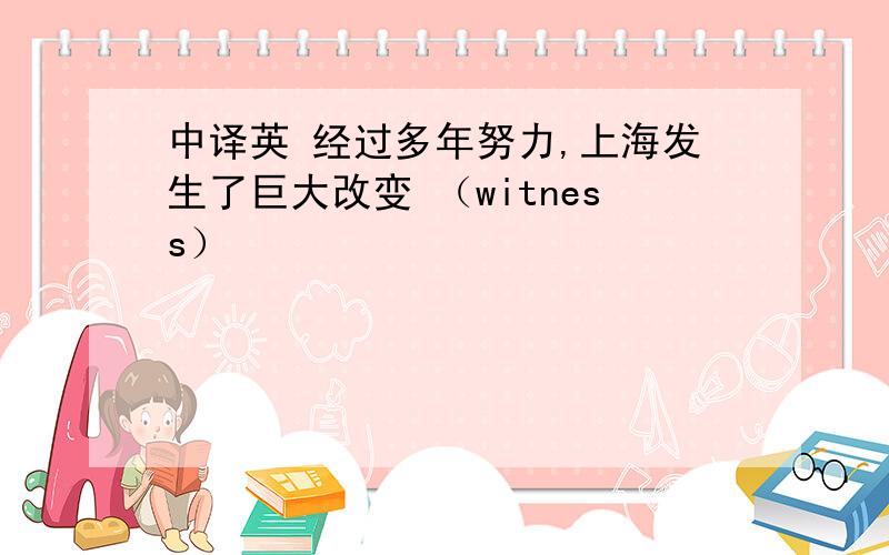 中译英 经过多年努力,上海发生了巨大改变 （witness）