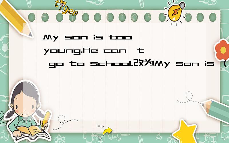 My son is too young.He can't go to school.改为My son is （）go to school.谢您了,