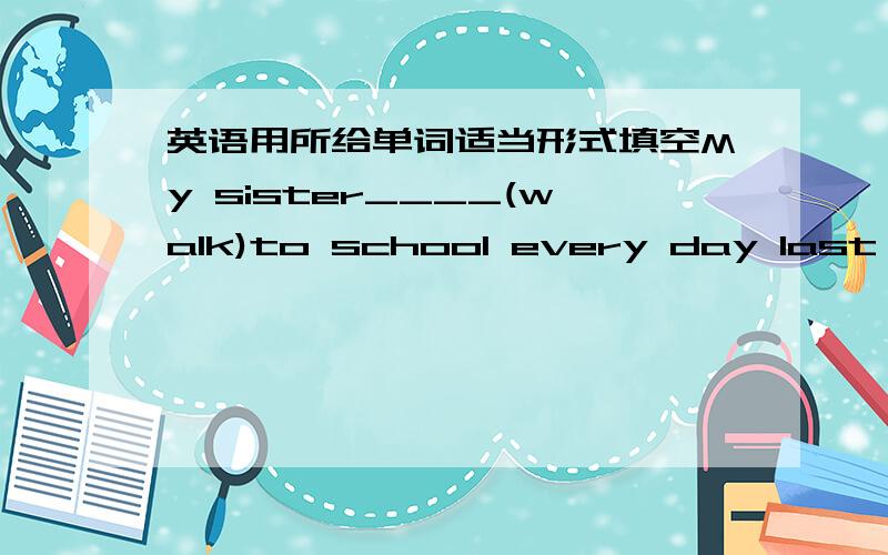 英语用所给单词适当形式填空My sister____(walk)to school every day last year
