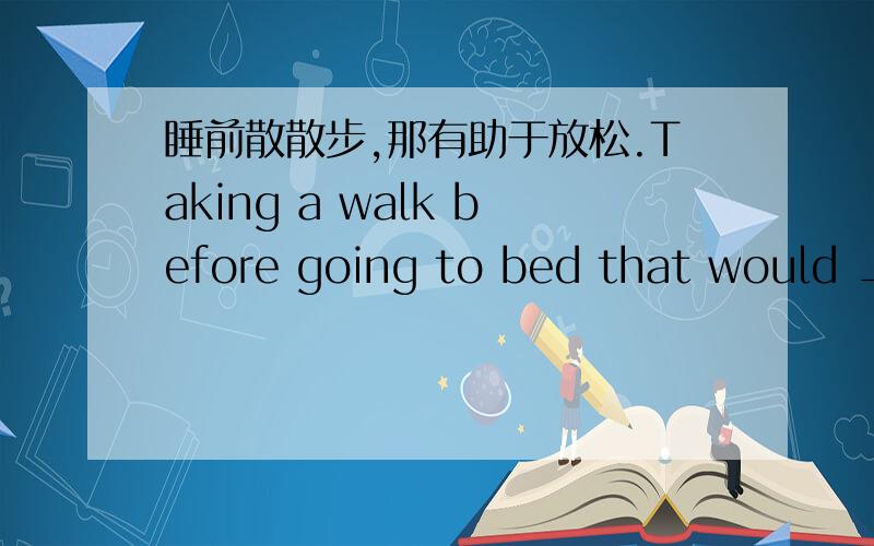 睡前散散步,那有助于放松.Taking a walk before going to bed that would _____ _____ _____.