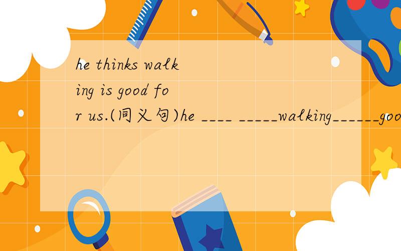 he thinks walking is good for us.(同义句)he ____ _____walking______good for us.